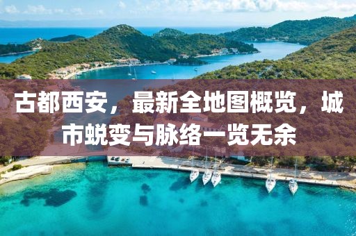 古都西安，最新全地圖概覽，城市蛻變與脈絡(luò)一覽無余