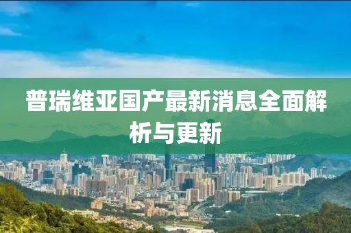 普瑞維亞國(guó)產(chǎn)最新消息全面解析與更新