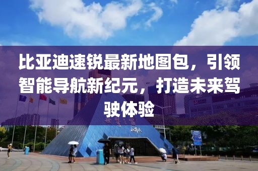比亞迪速銳最新地圖包，引領(lǐng)智能導(dǎo)航新紀(jì)元，打造未來駕駛體驗(yàn)