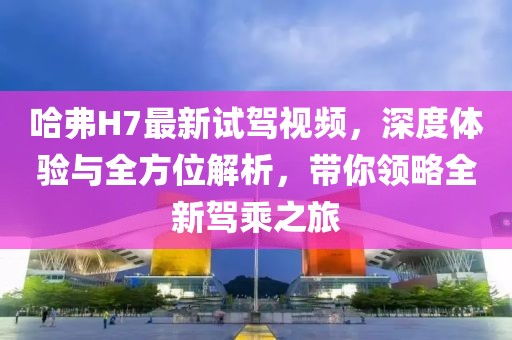 哈弗H7最新試駕視頻，深度體驗(yàn)與全方位解析，帶你領(lǐng)略全新駕乘之旅