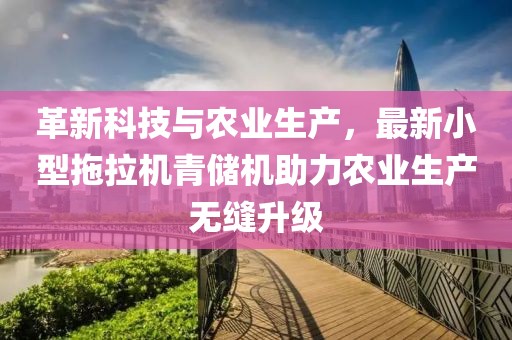 革新科技與農(nóng)業(yè)生產(chǎn)，最新小型拖拉機青儲機助力農(nóng)業(yè)生產(chǎn)無縫升級