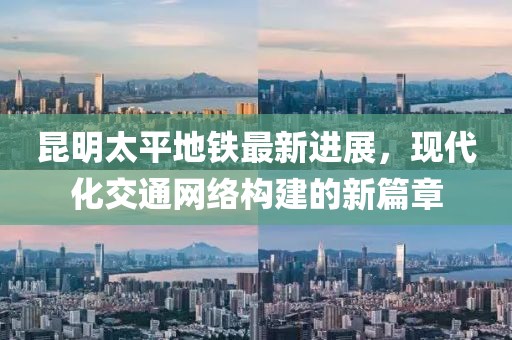 昆明太平地鐵最新進展，現(xiàn)代化交通網(wǎng)絡(luò)構(gòu)建的新篇章