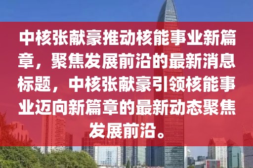 中核張獻豪推動核能事業(yè)新篇章，聚焦發(fā)展前沿的最新消息標題，中核張獻豪引領(lǐng)核能事業(yè)邁向新篇章的最新動態(tài)聚焦發(fā)展前沿。