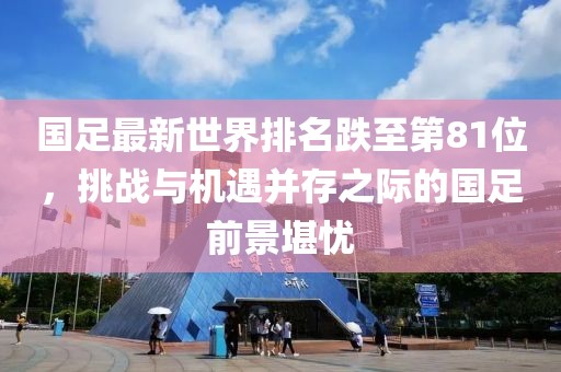 國足最新世界排名跌至第81位，挑戰(zhàn)與機遇并存之際的國足前景堪憂