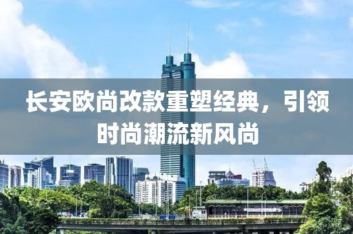 長安歐尚改款重塑經(jīng)典，引領(lǐng)時尚潮流新風(fēng)尚