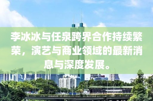 李冰冰與任泉跨界合作持續(xù)繁榮，演藝與商業(yè)領(lǐng)域的最新消息與深度發(fā)展。