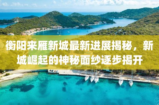 衡陽(yáng)來(lái)雁新城最新進(jìn)展揭秘，新城崛起的神秘面紗逐步揭開(kāi)