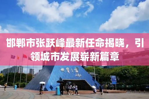 邯鄲市張躍峰最新任命揭曉，引領(lǐng)城市發(fā)展嶄新篇章
