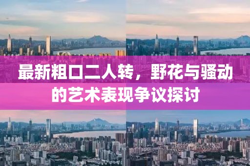 最新粗口二人轉(zhuǎn)，野花與騷動的藝術(shù)表現(xiàn)爭議探討