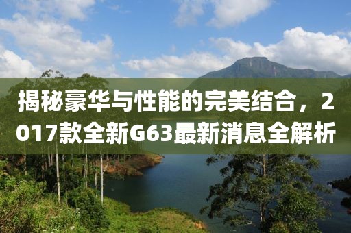 揭秘豪華與性能的完美結(jié)合，2017款全新G63最新消息全解析