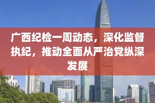 廣西紀(jì)檢一周動(dòng)態(tài)，深化監(jiān)督執(zhí)紀(jì)，推動(dòng)全面從嚴(yán)治黨縱深發(fā)展