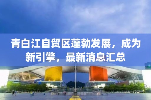 青白江自貿(mào)區(qū)蓬勃發(fā)展，成為新引擎，最新消息匯總