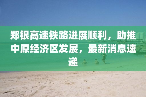 鄭銀高速鐵路進展順利，助推中原經(jīng)濟區(qū)發(fā)展，最新消息速遞