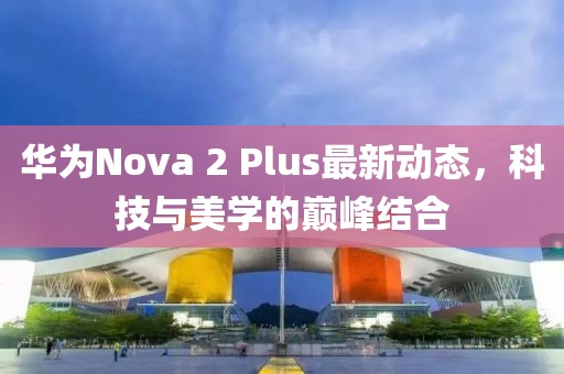 華為Nova 2 Plus最新動態(tài)，科技與美學(xué)的巔峰結(jié)合