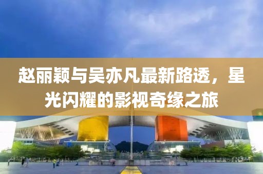 趙麗穎與吳亦凡最新路透，星光閃耀的影視奇緣之旅