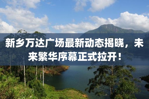 新鄉(xiāng)萬達廣場最新動態(tài)揭曉，未來繁華序幕正式拉開！