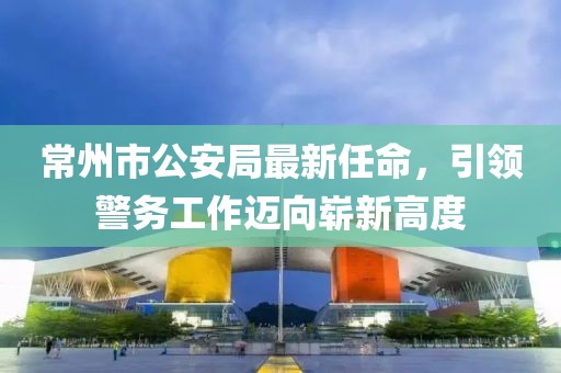 常州市公安局最新任命，引領警務工作邁向嶄新高度