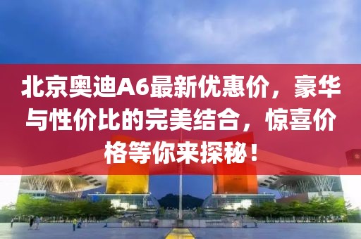 北京奧迪A6最新優(yōu)惠價(jià)，豪華與性價(jià)比的完美結(jié)合，驚喜價(jià)格等你來(lái)探秘！