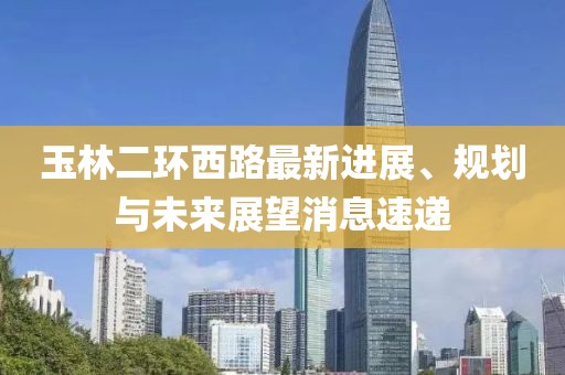 玉林二環(huán)西路最新進展、規(guī)劃與未來展望消息速遞