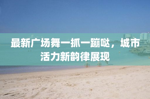 最新廣場舞一抓一蹦噠，城市活力新韻律展現(xiàn)
