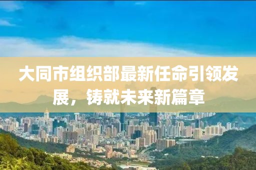 大同市組織部最新任命引領(lǐng)發(fā)展，鑄就未來新篇章