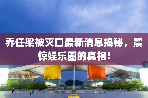 喬任梁被滅口最新消息揭秘，震驚娛樂圈的真相！
