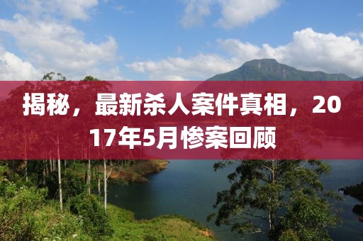 揭秘，最新殺人案件真相，2017年5月慘案回顧
