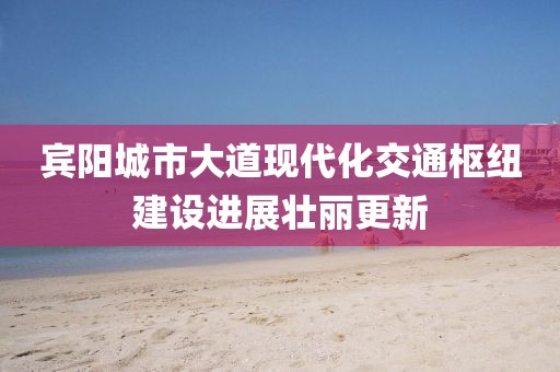賓陽城市大道現(xiàn)代化交通樞紐建設(shè)進(jìn)展壯麗更新
