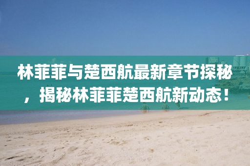 林菲菲與楚西航最新章節(jié)探秘，揭秘林菲菲楚西航新動態(tài)！