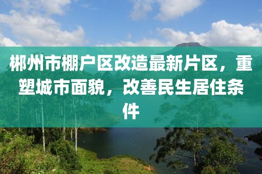 郴州市棚戶(hù)區(qū)改造最新片區(qū)，重塑城市面貌，改善民生居住條件