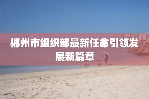 郴州市組織部最新任命引領(lǐng)發(fā)展新篇章