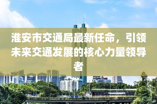 淮安市交通局最新任命，引領(lǐng)未來(lái)交通發(fā)展的核心力量領(lǐng)導(dǎo)者