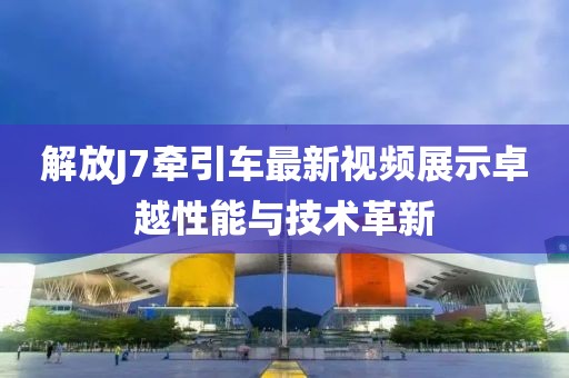 解放J7牽引車最新視頻展示卓越性能與技術(shù)革新