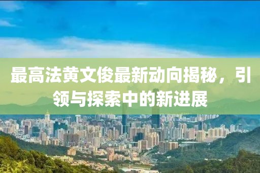 最高法黃文俊最新動(dòng)向揭秘，引領(lǐng)與探索中的新進(jìn)展