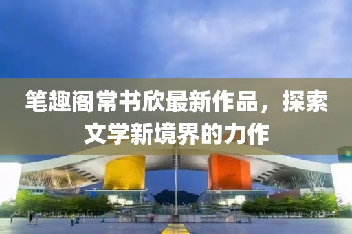 筆趣閣常書欣最新作品，探索文學(xué)新境界的力作