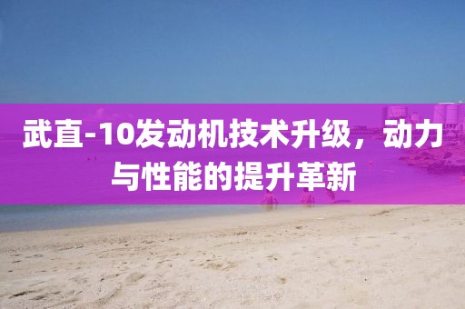 武直-10發(fā)動(dòng)機(jī)技術(shù)升級(jí)，動(dòng)力與性能的提升革新