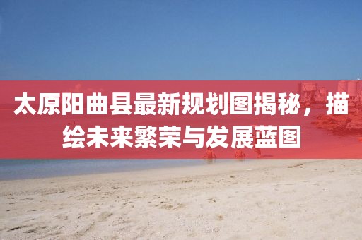 太原陽(yáng)曲縣最新規(guī)劃圖揭秘，描繪未來(lái)繁榮與發(fā)展藍(lán)圖