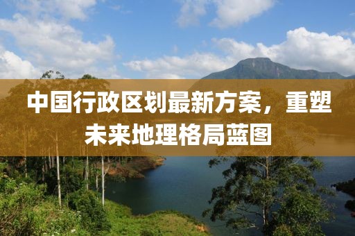 中國(guó)行政區(qū)劃最新方案，重塑未來(lái)地理格局藍(lán)圖