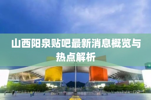 山西陽泉貼吧最新消息概覽與熱點(diǎn)解析