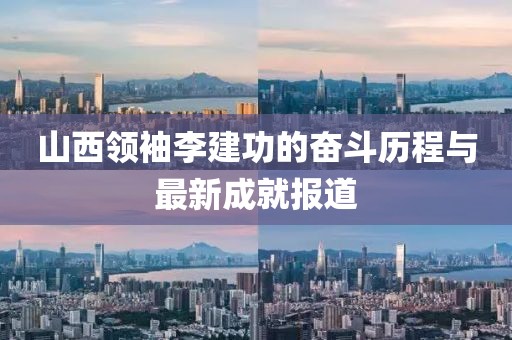 山西領(lǐng)袖李建功的奮斗歷程與最新成就報(bào)道