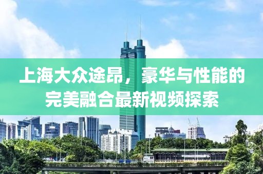 上海大眾途昂，豪華與性能的完美融合最新視頻探索