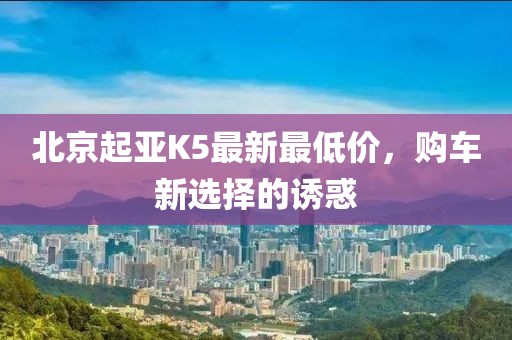 北京起亞K5最新最低價，購車新選擇的誘惑