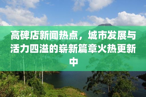 高碑店新聞熱點(diǎn)，城市發(fā)展與活力四溢的嶄新篇章火熱更新中