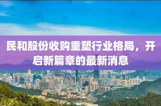 民和股份收購重塑行業(yè)格局，開啟新篇章的最新消息