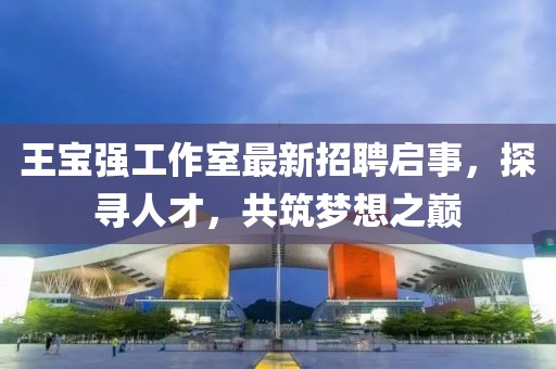 王寶強(qiáng)工作室最新招聘啟事，探尋人才，共筑夢(mèng)想之巔