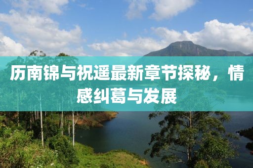 歷南錦與祝遙最新章節(jié)探秘，情感糾葛與發(fā)展