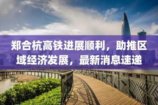 鄭合杭高鐵進(jìn)展順利，助推區(qū)域經(jīng)濟(jì)發(fā)展，最新消息速遞