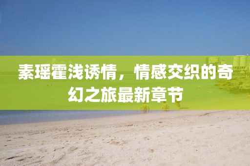 素瑤霍淺誘情，情感交織的奇幻之旅最新章節(jié)
