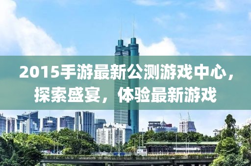 2015手游最新公測游戲中心，探索盛宴，體驗最新游戲