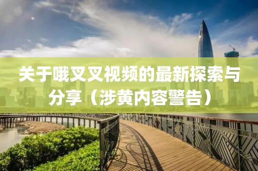 關(guān)于哦叉叉視頻的最新探索與分享（涉黃內(nèi)容警告）
